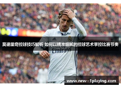 莫德里奇控球技巧解析 如何以精准细腻的控球艺术掌控比赛节奏