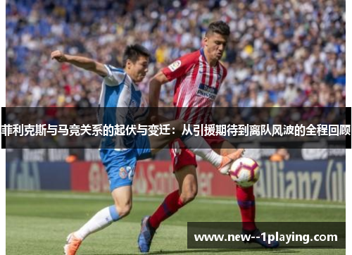 菲利克斯与马竞关系的起伏与变迁：从引援期待到离队风波的全程回顾