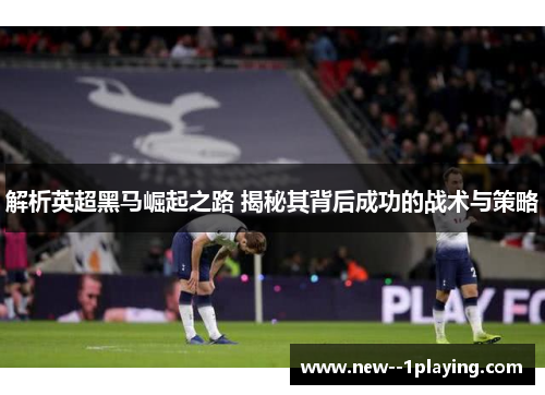 解析英超黑马崛起之路 揭秘其背后成功的战术与策略
