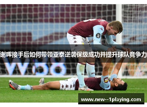 谢晖接手后如何带领亚泰逆袭保级成功并提升球队竞争力