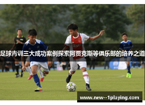 足球青训三大成功案例探索阿贾克斯等俱乐部的培养之道